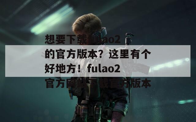 想要下载fulao2的官方版本？这里有个好地方！fulao2官方网站下载官方版本