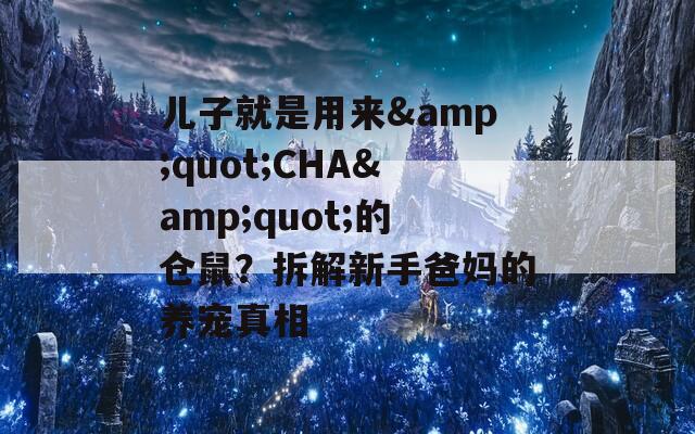 儿子就是用来&amp;quot;CHA&amp;quot;的仓鼠？拆解新手爸妈的养宠真相