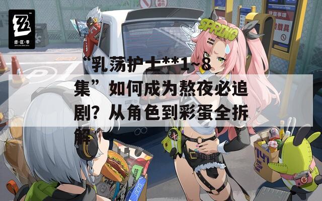 “乳荡护士**1～8集”如何成为熬夜必追剧？从角色到彩蛋全拆解