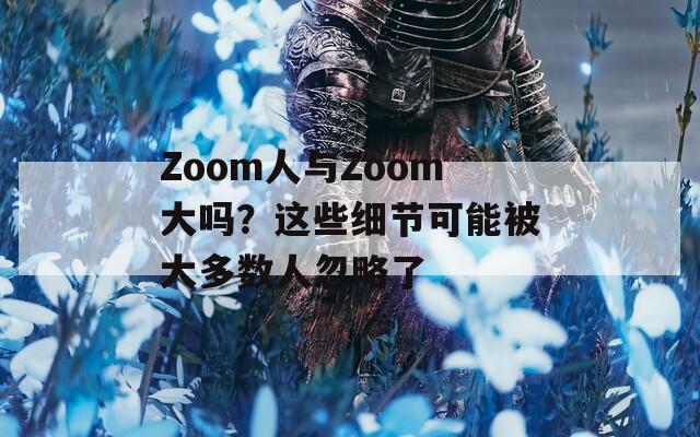 Zoom人与Zoom大吗？这些细节可能被大多数人忽略了