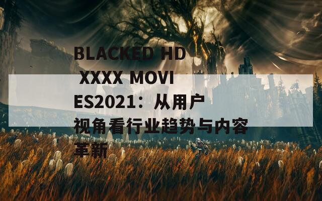 BLACKED HD XXXX MOVIES2021：从用户视角看行业趋势与内容革新