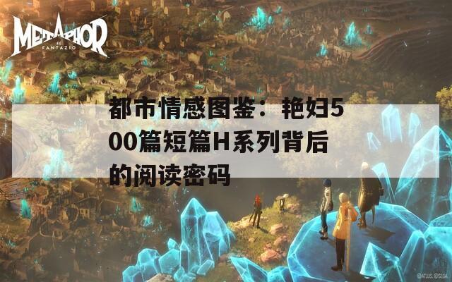 都市情感图鉴：艳妇500篇短篇H系列背后的阅读密码