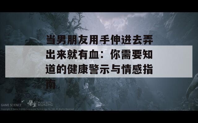 当男朋友用手伸进去弄出来就有血：你需要知道的健康警示与情感指南  第1张