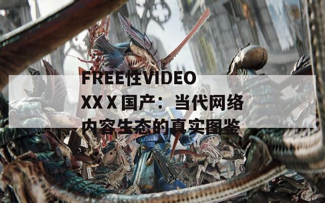 FREE性VIDEOXXⅩ国产：当代网络内容生态的真实图鉴