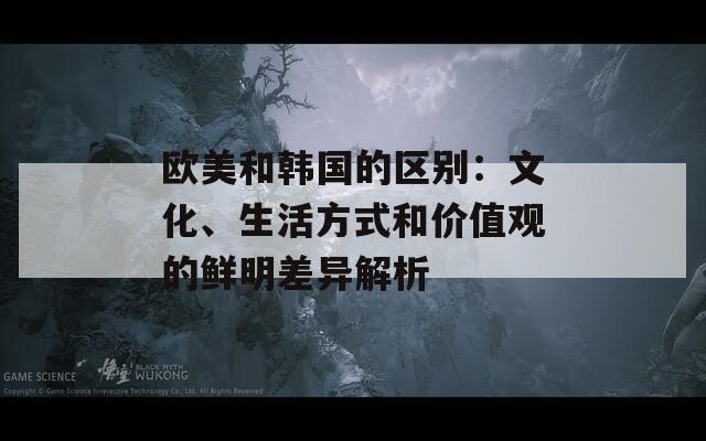 欧美和韩国的区别：文化、生活方式和价值观的鲜明差异解析