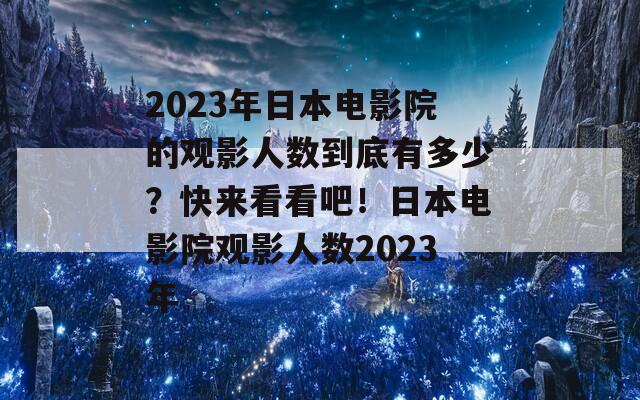 2023年日本电影院的观影人数到底有多少？快来看看吧！日本电影院观影人数2023年