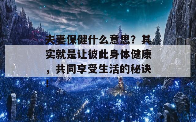 夫妻保健什么意思？其实就是让彼此身体健康，共同享受生活的秘诀！