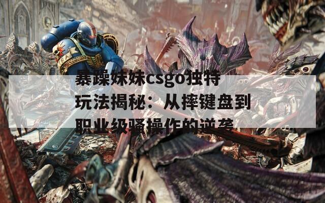 暴躁妹妹csgo独特玩法揭秘：从摔键盘到职业级骚操作的逆袭