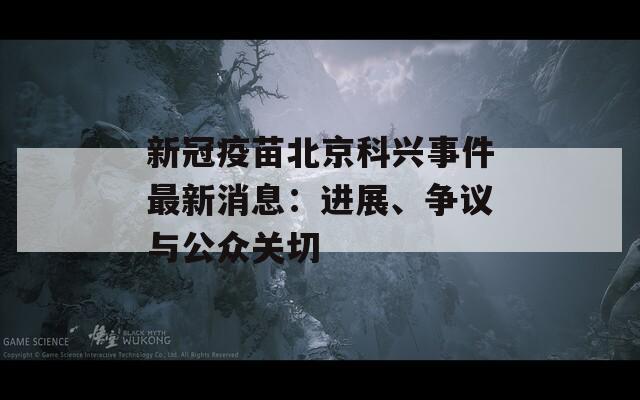 新冠疫苗北京科兴事件最新消息：进展、争议与公众关切  第1张