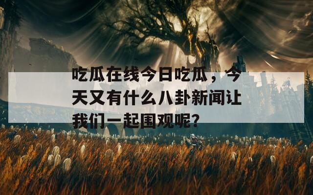 吃瓜在线今日吃瓜，今天又有什么八卦新闻让我们一起围观呢？