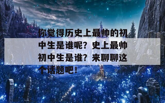 你觉得历史上最帅的初中生是谁呢？史上最帅初中生是谁？来聊聊这个话题吧！