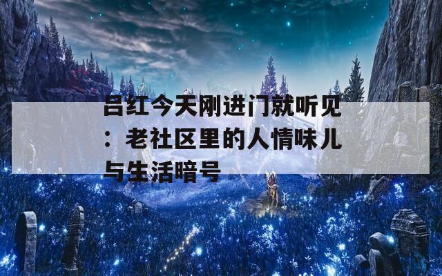 吕红今天刚进门就听见：老社区里的人情味儿与生活暗号