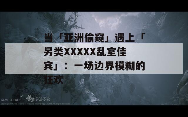 当「亚洲偷窥」遇上「另类XXXXX乱室佳宾」：一场边界模糊的狂欢  第1张