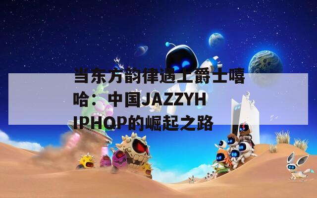 当东方韵律遇上爵士嘻哈：中国JAZZYHIPHOP的崛起之路