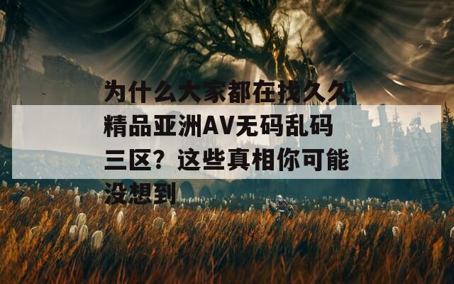 为什么大家都在找久久精品亚洲AV无码乱码三区？这些真相你可能没想到