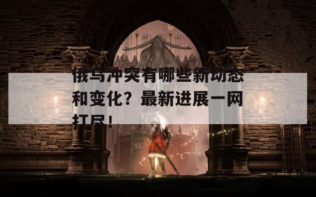 俄乌冲突有哪些新动态和变化？最新进展一网打尽！