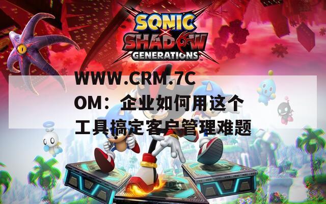 WWW.CRM.7COM：企业如何用这个工具搞定客户管理难题