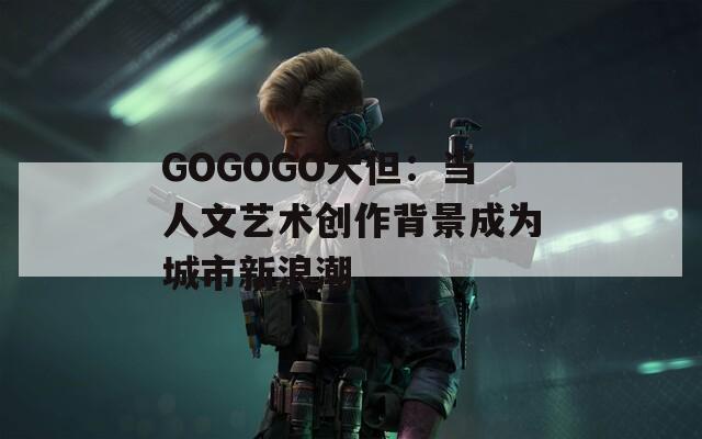 GOGOGO大但：当人文艺术创作背景成为城市新浪潮