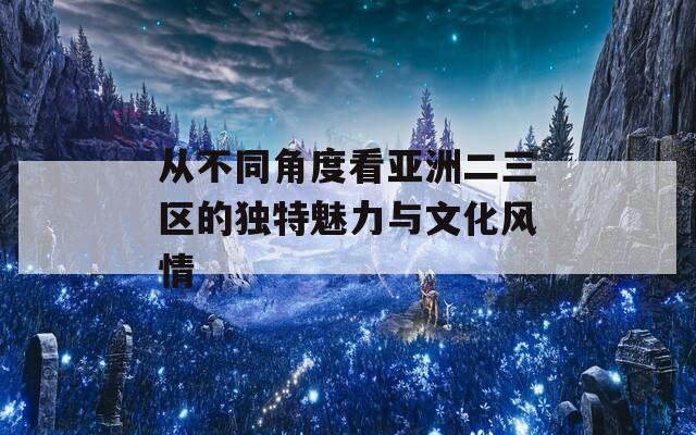 从不同角度看亚洲二三区的独特魅力与文化风情