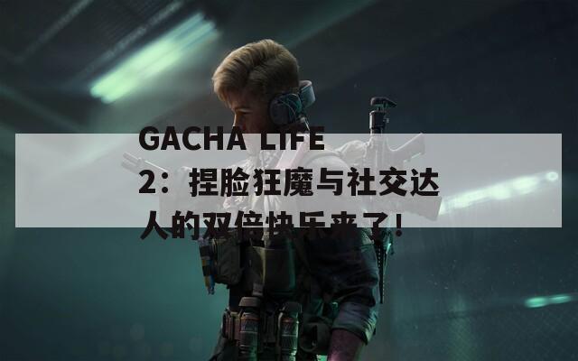 GACHA LIFE2：捏脸狂魔与社交达人的双倍快乐来了！