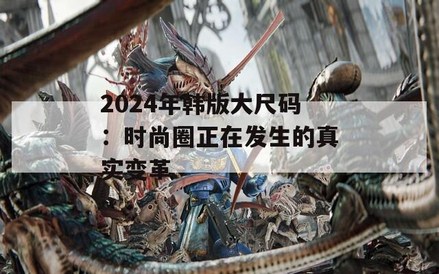 2024年韩版大尺码：时尚圈正在发生的真实变革  第1张