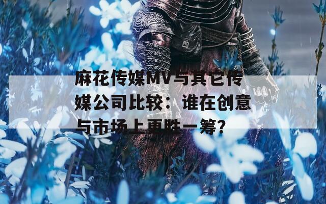 麻花传媒MV与其它传媒公司比较：谁在创意与市场上更胜一筹？