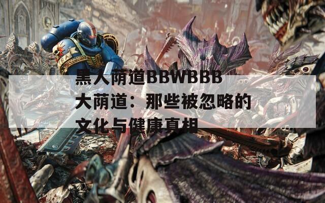 黑人荫道BBWBBB大荫道：那些被忽略的文化与健康真相  第1张