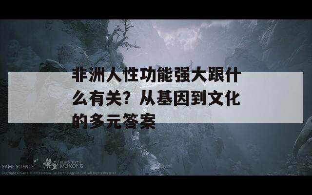 非洲人性功能强大跟什么有关？从基因到文化的多元答案