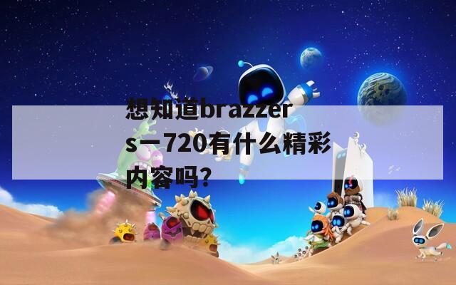 想知道brazzers一720有什么精彩内容吗？