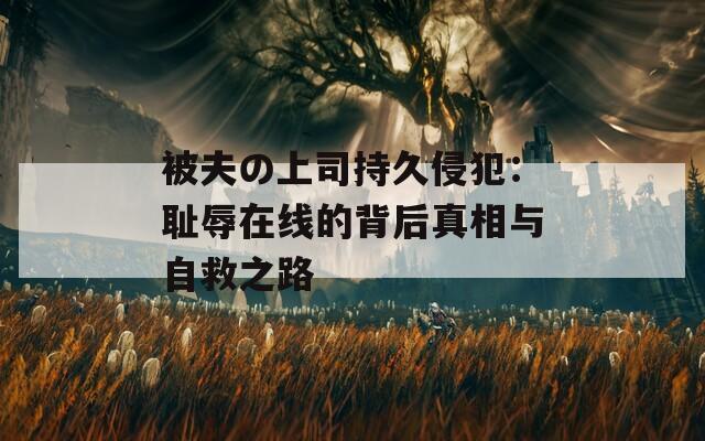 被夫の上司持久侵犯：耻辱在线的背后真相与自救之路