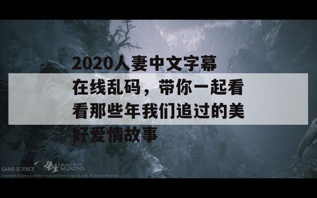 2020人妻中文字幕在线乱码，带你一起看看那些年我们追过的美好爱情故事  第1张