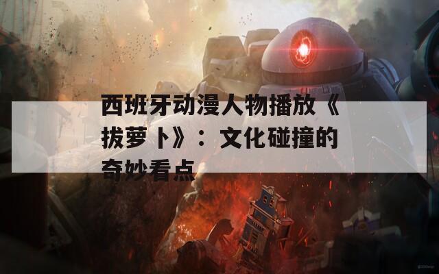 西班牙动漫人物播放《拔萝卜》：文化碰撞的奇妙看点  第1张