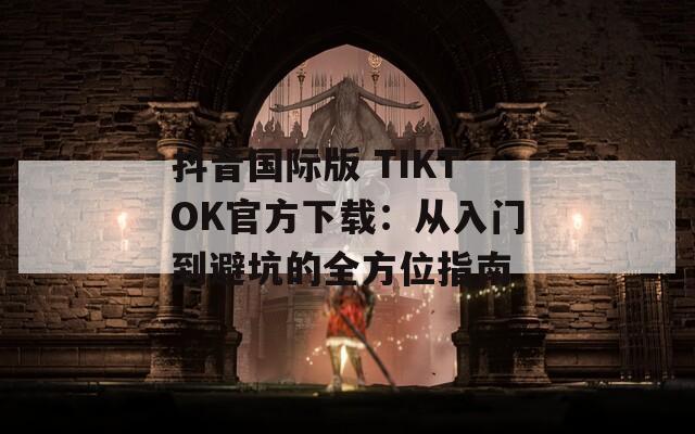 抖音国际版 TIKTOK官方下载：从入门到避坑的全方位指南  第1张