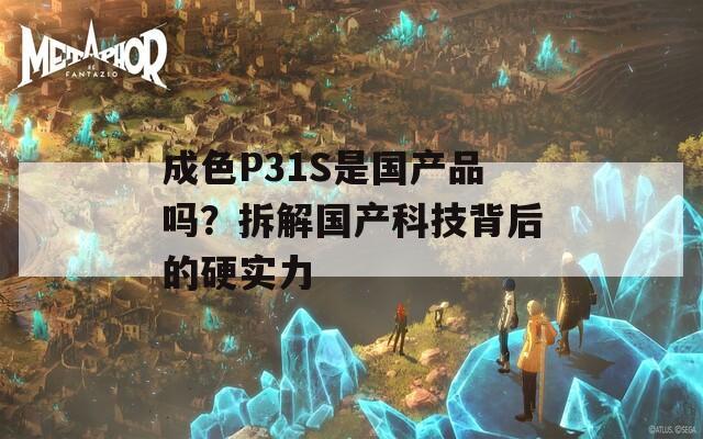 成色P31S是国产品吗？拆解国产科技背后的硬实力