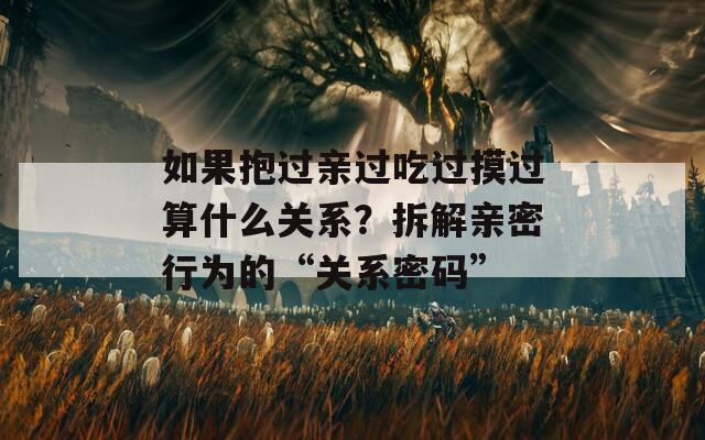 如果抱过亲过吃过摸过算什么关系？拆解亲密行为的“关系密码”  第1张