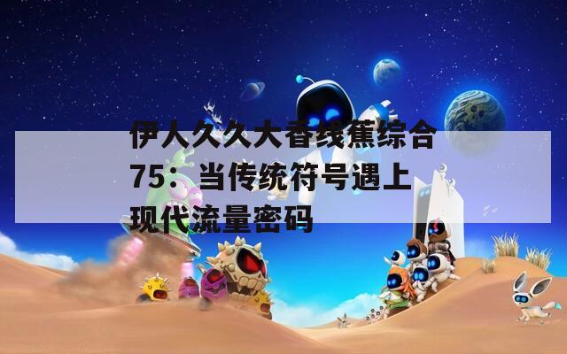 伊人久久大香线蕉综合75：当传统符号遇上现代流量密码