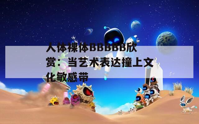 人体裸体BBBBB欣赏：当艺术表达撞上文化敏感带  第1张