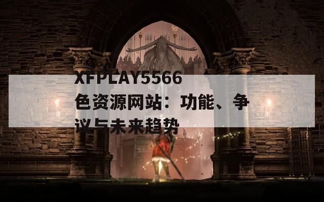 XFPLAY5566色资源网站：功能、争议与未来趋势