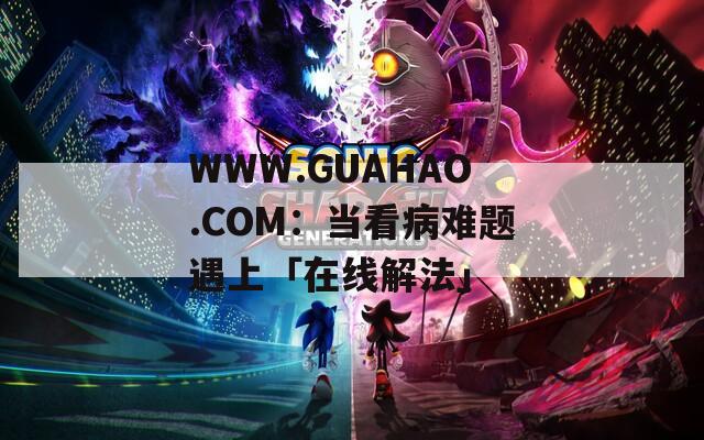 WWW.GUAHAO.COM：当看病难题遇上「在线解法」