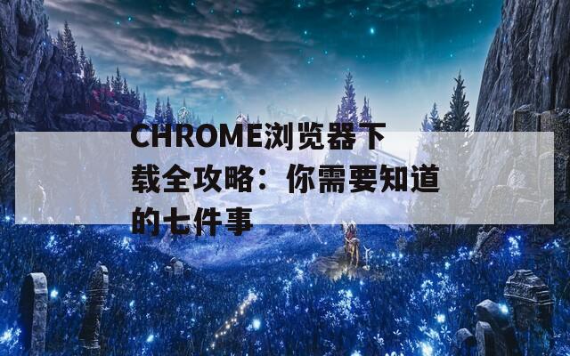 CHROME浏览器下载全攻略：你需要知道的七件事