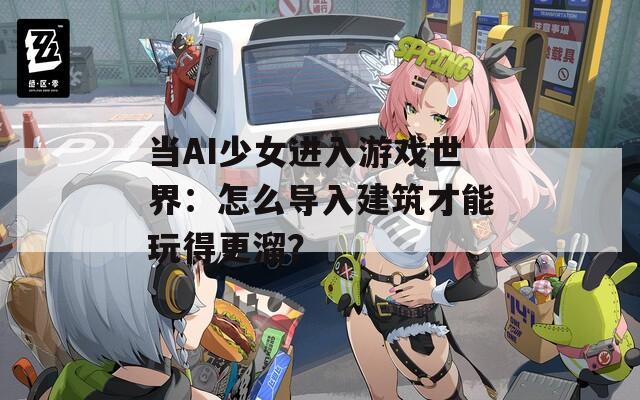 当AI少女进入游戏世界：怎么导入建筑才能玩得更溜？  第1张