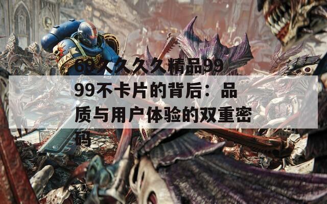 69久久久久精品9999不卡片的背后：品质与用户体验的双重密码  第1张