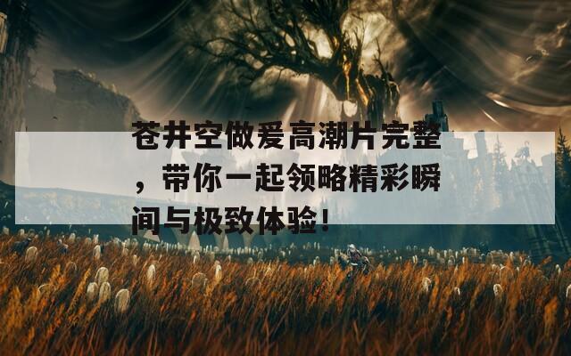 苍井空做爰高潮片完整，带你一起领略精彩瞬间与极致体验！