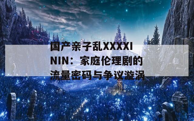 国产亲子乱XXXXININ：家庭伦理剧的流量密码与争议漩涡