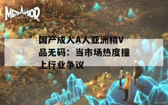 国产成人A人亚洲精V品无码：当市场热度撞上行业争议