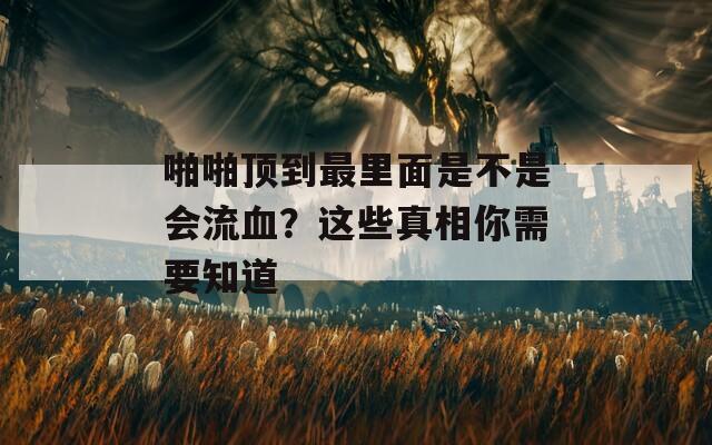 啪啪顶到最里面是不是会流血？这些真相你需要知道