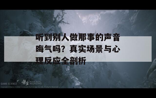 听到别人做那事的声音晦气吗？真实场景与心理反应全剖析