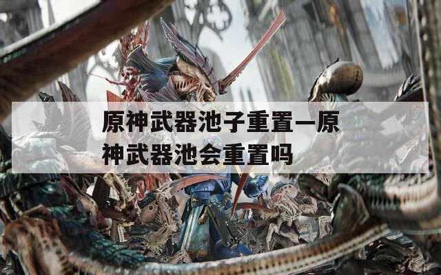 原神武器池子重置—原神武器池会重置吗