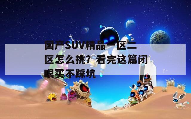 国产SUV精品一区二区怎么挑？看完这篇闭眼买不踩坑  第1张