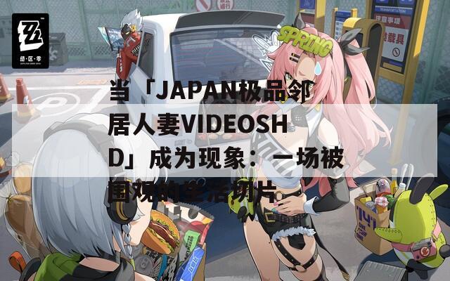 当「JAPAN极品邻居人妻VIDEOSHD」成为现象：一场被围观的生活切片